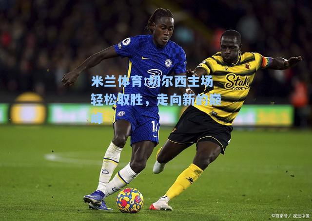 米兰体育:切尔西主场轻松取胜，走向新的巅峰