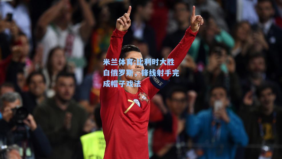 米兰体育:比利时大胜白俄罗斯，锋线射手完成帽子戏法