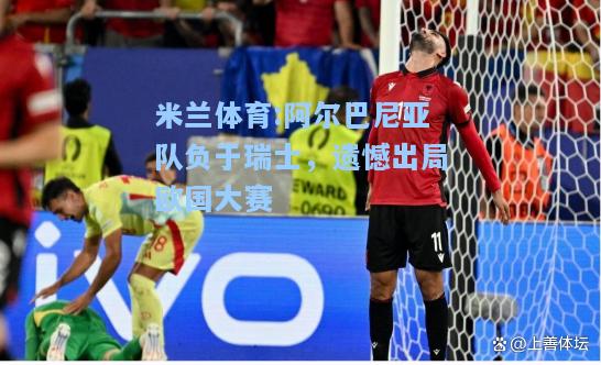 米兰体育:阿尔巴尼亚队负于瑞士，遗憾出局欧国大赛