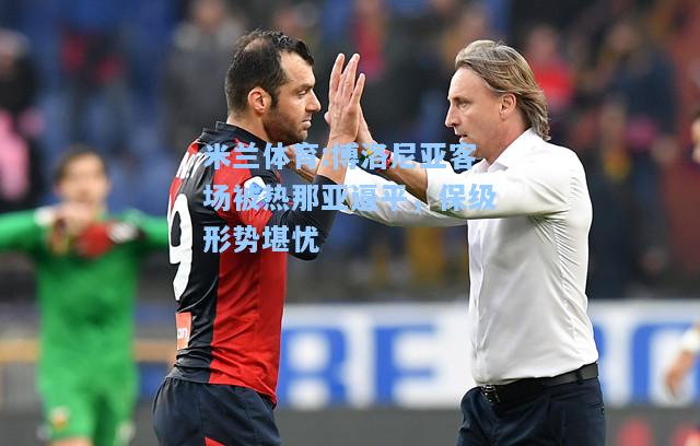 米兰体育:博洛尼亚客场被热那亚逼平，保级形势堪忧