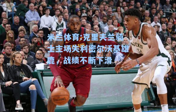 克里夫兰骑士主场失利密尔沃基雄鹿，战绩不断下滑