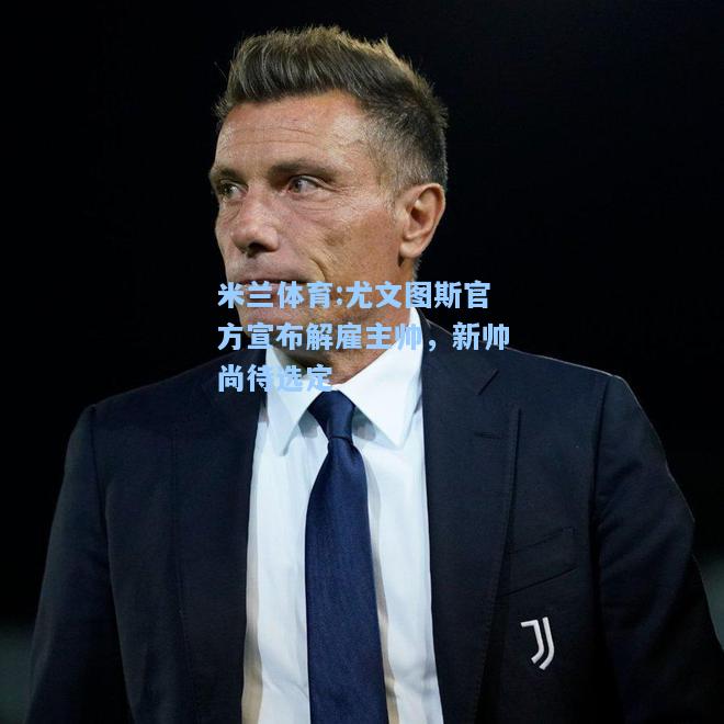 米兰体育:尤文图斯官方宣布解雇主帅，新帅尚待选定